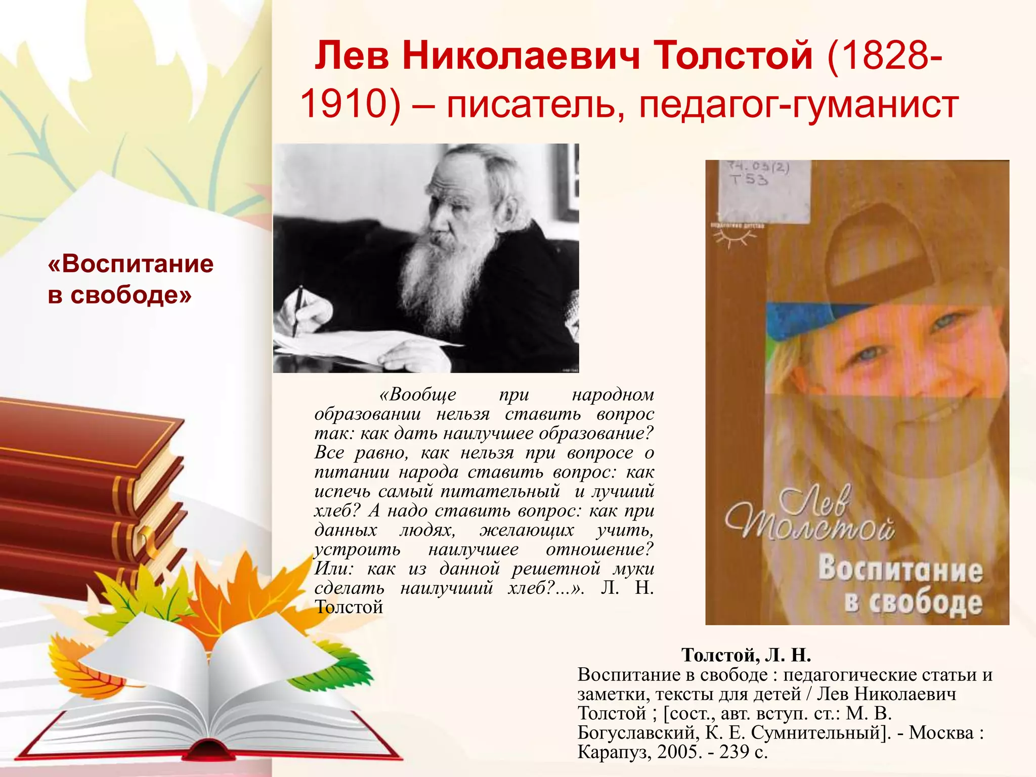Лев Николаевич Толстой (1828-
1910) – писатель, педагог-гуманист
«Вообще при народном
образовании нельзя ставить вопрос
так: как дать наилучшее образование?
Все равно, как нельзя при вопросе о
питании народа ставить вопрос: как
испечь самый питательный и лучший
хлеб? А надо ставить вопрос: как при
данных людях, желающих учить,
устроить наилучшее отношение?
Или: как из данной решетной муки
сделать наилучший хлеб?...». Л. Н.
Толстой
«Воспитание
в свободе»
Толстой, Л. Н.
Воспитание в свободе : педагогические статьи и
заметки, тексты для детей / Лев Николаевич
Толстой ; [сост., авт. вступ. ст.: М. В.
Богуславский, К. Е. Сумнительный]. - Москва :
Карапуз, 2005. - 239 с.
 