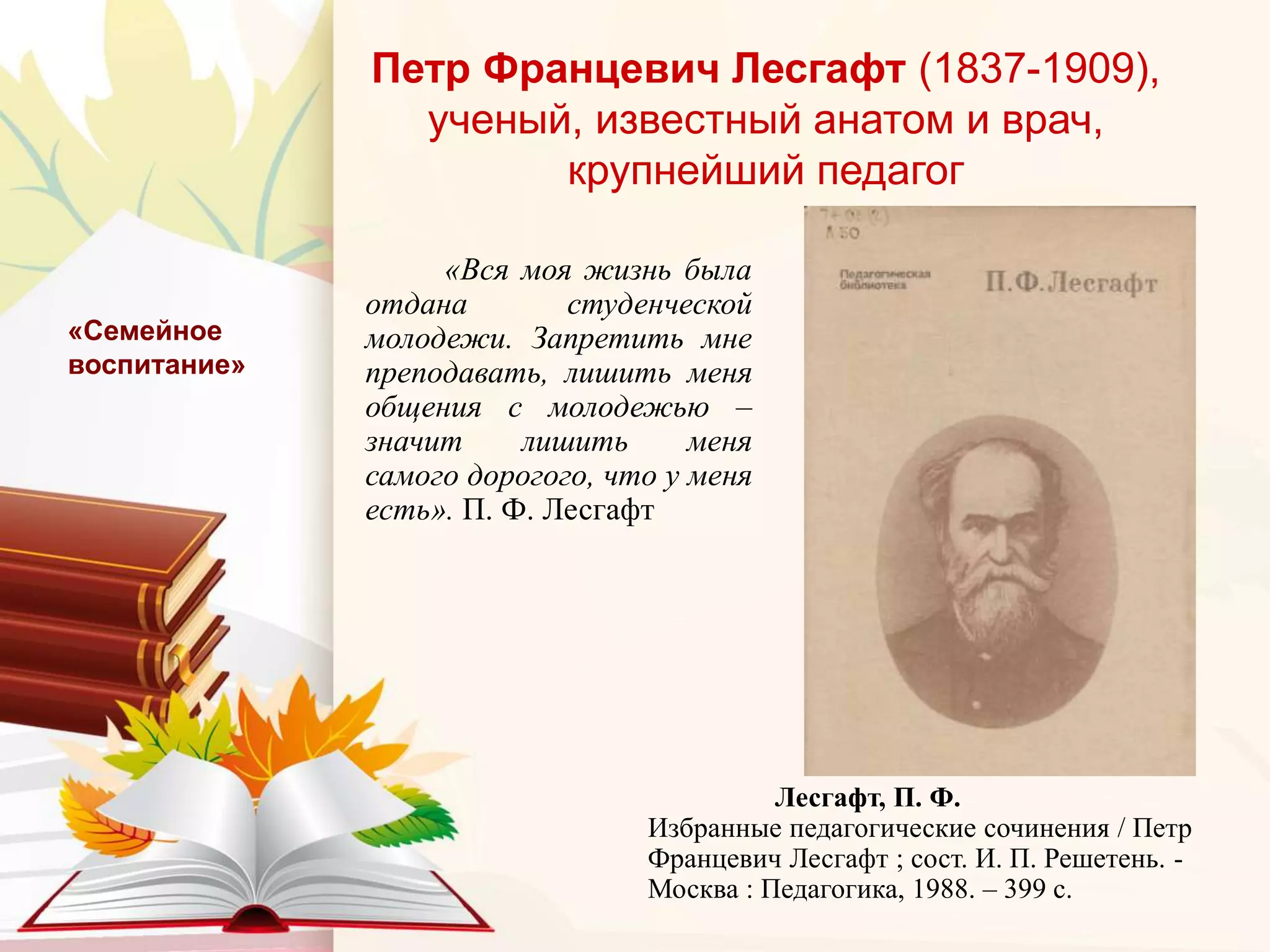 Петр Францевич Лесгафт (1837-1909),
ученый, известный анатом и врач,
крупнейший педагог
«Вся моя жизнь была
отдана студенческой
молодежи. Запретить мне
преподавать, лишить меня
общения с молодежью –
значит лишить меня
самого дорогого, что у меня
есть». П. Ф. Лесгафт
«Семейное
воспитание»
Лесгафт, П. Ф.
Избранные педагогические сочинения / Петр
Францевич Лесгафт ; сост. И. П. Решетень. -
Москва : Педагогика, 1988. – 399 с.
 