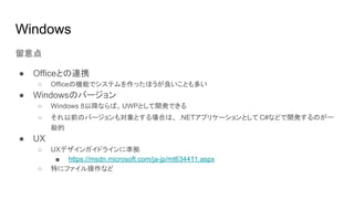 Windows
留意点
● Officeとの連携
○ Officeの機能でシステムを作ったほうが良いことも多い
● Windowsのバージョン
○ Windows 8以降ならば、UWPとして開発できる
○ それ以前のバージョンも対象とする場合は、 .NETアプリケーションとして C#などで開発するのが一
般的
● UX
○ UXデザインガイドラインに準拠
■ https://msdn.microsoft.com/ja-jp/mt634411.aspx
○ 特にファイル操作など
 