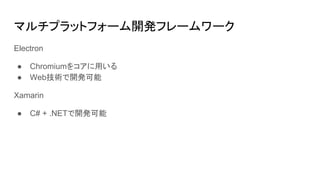マルチプラットフォーム開発フレームワーク
Electron
● Chromiumをコアに用いる
● Web技術で開発可能
Xamarin
● C# + .NETで開発可能
 