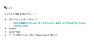 Web
シンプルな情報発信のWebサイト
● 簡易Webサイト制作サービス
○ HTMLの知識なしでもかっこいいサイトが作れる、サイト構築サービス 4つ比較（Wix、Weebly、
Strikingly、Jimdo）
● Tumblr
● WordPress
● すべて自作（HTML、CSSやJavaScriptを用いる）
 