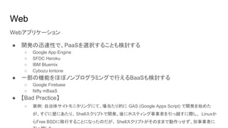 Web
Webアプリケーション
● 開発の迅速性で、PaaSを選択することも検討する
○ Google App Engine
○ SFDC Heroku
○ IBM Bluemix
○ Cybozu kintone
● 一部の機能をほぼノンプログラミングで行えるBaaSも検討する
○ Google Firebase
○ Nifty mBaaS
● 【Bad Practice】
○ 実例: 自治体サイトモニタリングにて、場当たり的に GAS (Google Apps Script) で開発を始めた
が、すぐに壁にあたり、 Shellスクリプトで開発。後にホスティング事業者を引っ越すに際し、 Linuxか
らFree BSDに移行することになったのだが、 Shellスクリプトがそのままで動作っせず、別事業者に
 