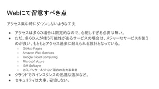 Webにて留意すべき点
アクセス集中時にダウンしないような工夫
● アクセスは多くの場合は限定的なので、心配しすぎる必要は無い。
● ただ、多くの人が使う可能性があるサービスの場合は、メジャーなサービスを使う
のが良い。もともとアクセス過多に耐えられる設計となっている。
○ GitHub Pages
○ Amazon Web Services
○ Google Cloud Computing
○ Microsoft Azure
○ IBM Softlayer
○ さくらインターネットなど国内の有力事業者
● クラウドでのインスタンスの迅速な追加など。
● セキュリティは大事。妥協しない。
 