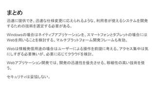 まとめ
迅速に提供でき、迅速な仕様変更に応えられるような、利用者が使えるシステムを開発
するための技術を選定する必要がある。
Windowsの場合はネイティブアプリケーションを、スマートフォンとタブレットの場合には
Webを用いることを検討する。マルチプラットフォーム開発フレームも有効。
Webは情報発信用途の場合はユーザーによる操作を前提に考える。アクセス集中は気
にしすぎる必要無いが、必要に応じてクラウドを検討。
Webアプリケーション開発では、開発の迅速性を優先させる。移植性の高い技術を使
う。
セキュリティは妥協しない。
 