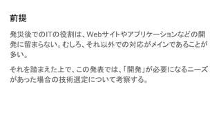 前提
発災後でのITの役割は、Webサイトやアプリケーションなどの開
発に留まらない。むしろ、それ以外での対応がメインであることが
多い。
それを踏まえた上で、この発表では、「開発」が必要になるニーズ
があった場合の技術選定について考察する。
 