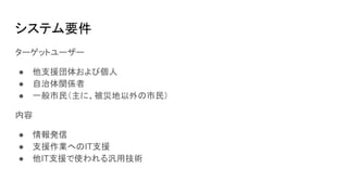 システム要件
ターゲットユーザー
● 他支援団体および個人
● 自治体関係者
● 一般市民（主に、被災地以外の市民）
内容
● 情報発信
● 支援作業へのIT支援
● 他IT支援で使われる汎用技術
 