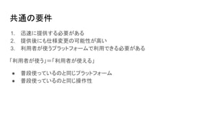 共通の要件
1. 迅速に提供する必要がある
2. 提供後にも仕様変更の可能性が高い
3. 利用者が使うプラットフォームで利用できる必要がある
「利用者が使う」＝「利用者が使える」
● 普段使っているのと同じプラットフォーム
● 普段使っているのと同じ操作性
 