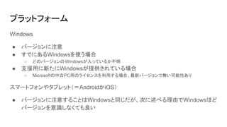 プラットフォーム
Windows
● バージョンに注意
● すでにあるWindowsを使う場合
○ どのバージョンのWindowsが入っているか不明
● 支援用に新たにWindowsが提供されている場合
○ Microsoftの中古PC用のライセンスを利用する場合、最新バージョンで無い可能性あり
スマートフォンやタブレット（＝AndroidかiOS）
● バージョンに注意することはWindowsと同じだが、次に述べる理由でWindowsほど
バージョンを意識しなくても良い
 