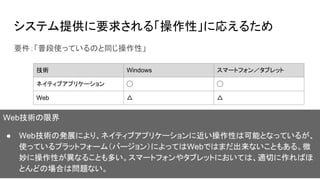 システム提供に要求される「操作性」に応えるため
要件：「普段使っているのと同じ操作性」
技術 Windows スマートフォン／タブレット
ネイティブアプリケーション ◯ ◯
Web △ △
Web技術の限界
● Web技術の発展により、ネイティブアプリケーションに近い操作性は可能となっているが、
使っているプラットフォーム（バージョン）によってはWebではまだ出来ないこともある。微
妙に操作性が異なることも多い。スマートフォンやタブレットにおいては、適切に作ればほ
とんどの場合は問題ない。
 