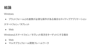 結論
Windows
● プラットフォームとの連携が必要な操作がある場合はネイティブアプリケーション
スマートフォン／タブレット
● Web
Windowsとスマートフォン／タブレット両方をターゲットにする場合
● Web
● マルチプラッフォーム開発フレームワーク
 