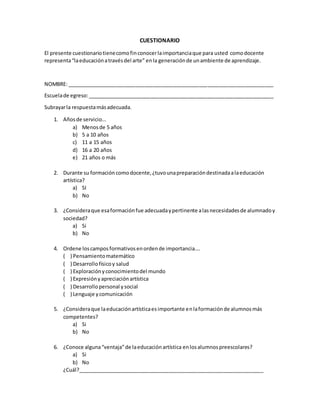 CUESTIONARIO
El presente cuestionariotienecomofinconocerlaimportanciaque para usted comodocente
representa“laeducaciónatravésdel arte” enla generaciónde unambiente de aprendizaje.
NOMBRE: ________________________________________________________________________
Escuelade egreso:_________________________________________________________________
Subrayarla respuestamásadecuada.
1. Añosde servicio…
a) Menosde 5 años
b) 5 a 10 años
c) 11 a 15 años
d) 16 a 20 años
e) 21 años o más
2. Durante su formación comodocente,¿tuvounapreparacióndestinadaalaeducación
artística?
a) SI
b) No
3. ¿Consideraque esaformaciónfue adecuadaypertinente alasnecesidadesde alumnadoy
sociedad?
a) Si
b) No
4. Ordene loscamposformativosenordende importancia….
( ) Pensamientomatemático
( ) Desarrollofísicoy salud
( ) Exploraciónyconocimientodel mundo
( ) Expresiónyapreciaciónartística
( ) Desarrollopersonal ysocial
( ) Lenguaje ycomunicación
5. ¿Consideraque laeducaciónartísticaesimportante enlaformaciónde alumnosmás
competentes?
a) Si
b) No
6. ¿Conoce alguna“ventaja”de laeducaciónartística enlosalumnospreescolares?
a) Si
b) No
¿Cuál?_________________________________________________________________
 