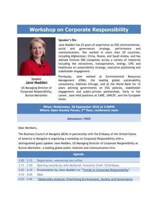 Workshop on Corporate Responsibility
Speaker’s Bio
Jane Madden has 25 years of experience on ESG (environmental,
social and governance) strategy, performance and
communications. She worked in more than 20 countries,
including Afghanistan, China, Russia, and Saudi Arabia, and has
advised Fortune 500 companies across a variety of industries
including the extractives, transportation, energy, CPG and
healthcare on sustainability strategy, executive positioning and
stakeholder engagement.
Previously, Jane worked at Environmental Resources
Management (ERM), the leading global sustainability
consultancy, Edelman Chicago, and at the World Bank for 12
years advising governments on ESG policies, stakeholder
engagement and public-private partnerships. Early in her
career, Jane held positions at CARE, UNICEF, and the European
Union.
Speaker
Jane Madden
US Managing Director of
Corporate Responsibility,
Burson-Marsteller
Dear Members,
The Business Council of Mongolia (BCM) in partnership with the Embassy of the United States
of America in Mongolia is organizing a workshop on Corporate Responsibility with a
distinguished guest speaker Jane Madden, US Managing Director of Corporate Responsibility at
Burson-Marsteller, a leading global public relations and communication firm.
Agenda
3:00 – 3:15 Registration, welcoming tea/coffee
3:15 – 3:20 Opening remarks by John McDaniel, Economic Chief, US Embassy
3:20 – 4:10 Presentation by Jane Madden on “Trends in Corporate Responsibility”
4:10 – 4:20 Q&A
4:20 – 4:40 “Materiality Analysis: Prioritizing Environment, Society and Governance
When: Wednesday, 28 September 2016 at 3:00PM
Where: Open Society Forum, 2nd
floor, conference room
Admission: FREE
 