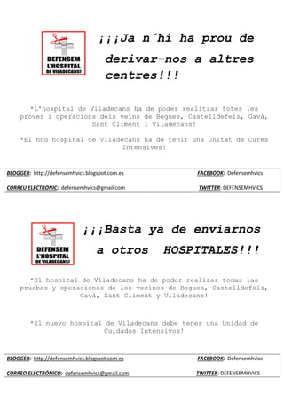 ¡¡¡Ja n´hi ha prou de
derivar-nos a altres
centres!!!
*L'hospital de Viladecans ha de poder realitzar totes les
proves i operacions dels veïns de Begues, Castelldefels, Gavà,
Sant Climent i Viladecans!
*El nou hospital de Viladecans ha de tenir una Unitat de Cures
Intensives!
BLOGGER: http://defensemhvics.blogspot.com.es FACEBOOK: Defensemhvics
CORREU ELECTRÓNIC: defensemhvics@gmail.com TWITTER: DEFENSEMHVICS
¡¡¡Basta ya de enviarnos
a otros HOSPITALES!!!
*El hospital de Viladecans ha de poder realizar todas las
pruebas y operaciones de los vecinos de Begues, Castelldefels,
Gavà, Sant Climent y Viladecans!
*El nuevo hospital de Viladecans debe tener una Unidad de
Cuidados Intensivos!
BLOGGER: http://defensemhvics.blogspot.com.es FACEBOOK: Defensemhvics
CORREO ELECTRÓNICO: defensemhvics@gmail.com TWITTER: DEFENSEMHVICS
 