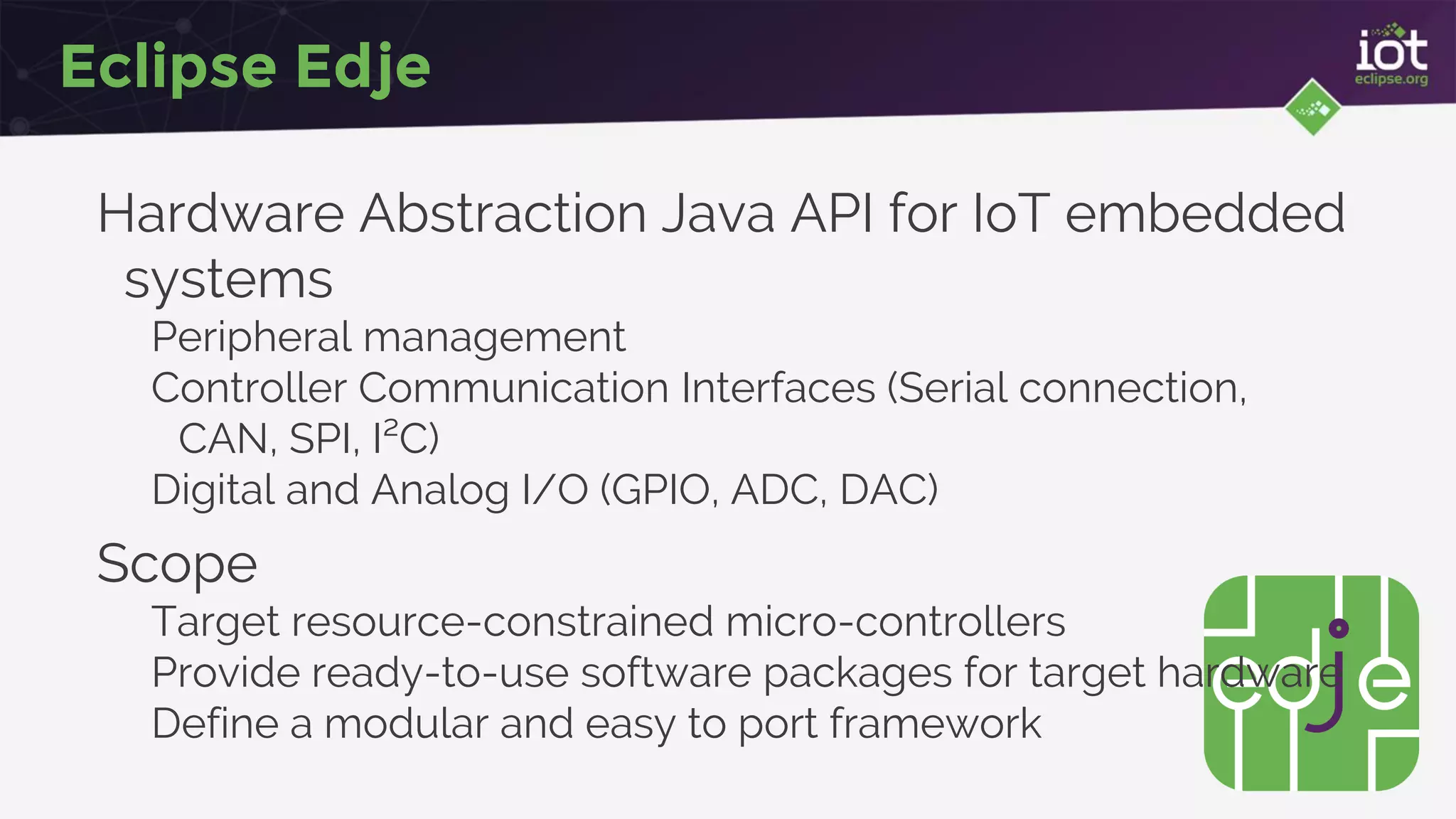 Eclipse Edje
Hardware Abstraction Java API for IoT embedded
systems
Peripheral management
Controller Communication Interfaces (Serial connection,
CAN, SPI, I²C)
Digital and Analog I/O (GPIO, ADC, DAC)
Scope
Target resource-constrained micro-controllers
Provide ready-to-use software packages for target hardware
Define a modular and easy to port framework
 