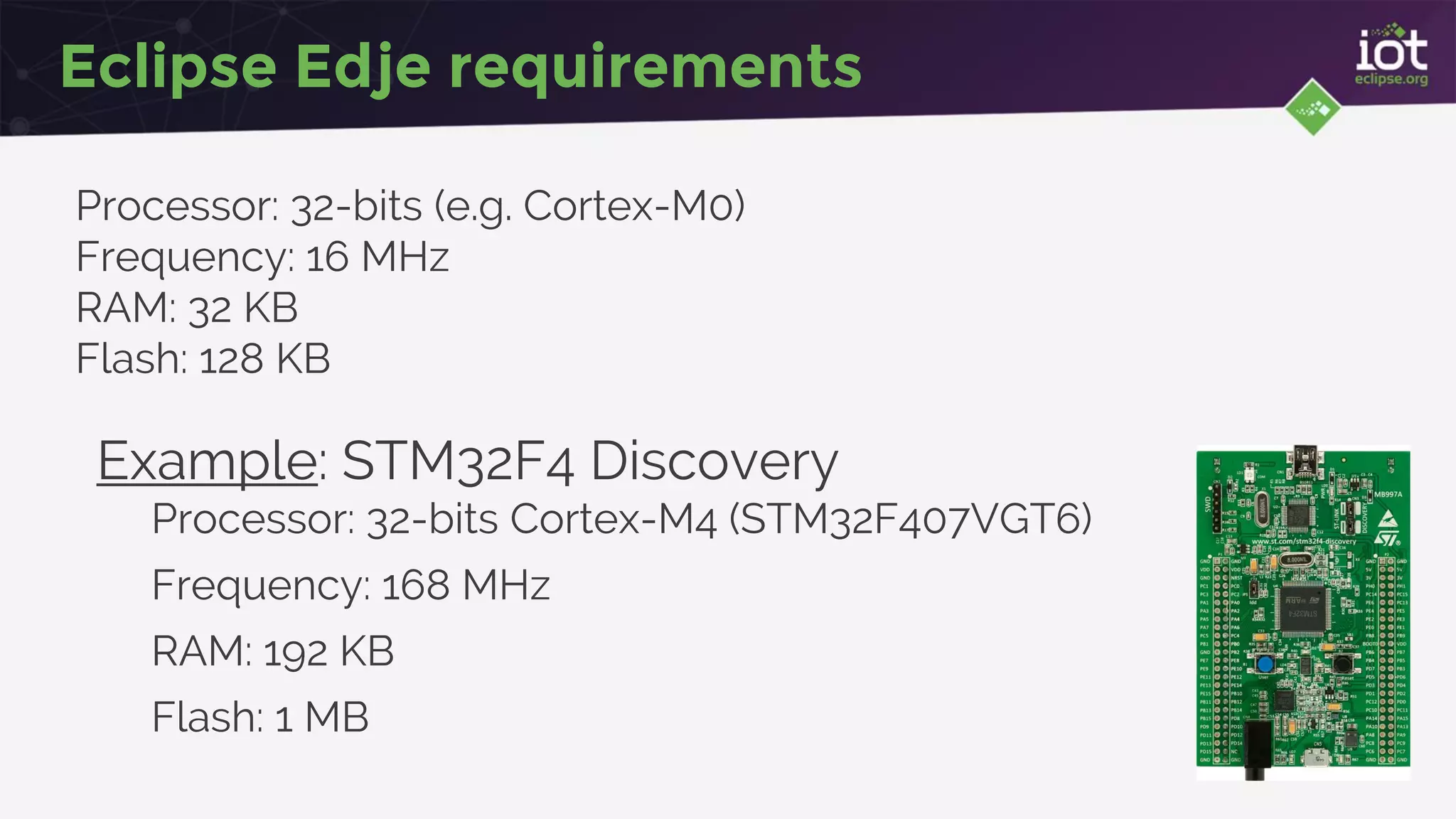 Eclipse Edje requirements
Processor: 32-bits (e.g. Cortex-M0)
Frequency: 16 MHz
RAM: 32 KB
Flash: 128 KB
Example: STM32F4 Discovery
Processor: 32-bits Cortex-M4 (STM32F407VGT6)
Frequency: 168 MHz
RAM: 192 KB
Flash: 1 MB
 