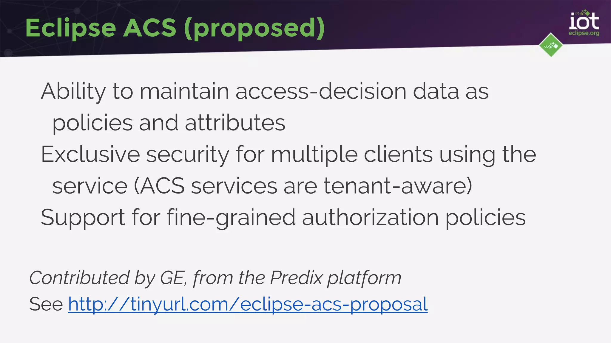 Eclipse ACS (proposed)
Ability to maintain access-decision data as
policies and attributes
Exclusive security for multiple clients using the
service (ACS services are tenant-aware)
Support for fine-grained authorization policies
Contributed by GE, from the Predix platform
See http://tinyurl.com/eclipse-acs-proposal
 