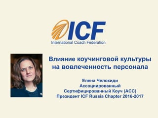 Влияние коучинговой культуры
на вовлеченность персонала
Елена Челокиди
Ассоциированный
Сертифицированный Коуч (АCC)
Президент ICF Russia Chapter 2016-2017
 