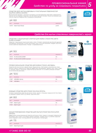 99+7 (495) 308-90-10
5ПРОФЕССИОНАЛЬНАЯ ХИМИЯ
Средства по уходу за ковровыми покрытиями
33 700
СРЕДСТВО ДЛЯ ЧИСТКИ КОВРОВЫХ И ТЕКСТИЛЬНЫХ ПОВЕРХНОСТЕЙ
DOLPHIN CARPEX SHAMPO
Высокопенный препарат с сильными чистящими и экстрагирующими свойствами, предназначен-
ный для чистки ковровых покрытий и мягкой мебели ручным способом. Можно использовать для
очистки пористых поверхностей от въевшихся загрязнений.
код описание емкость, л
33 700 Dolphin Carpex Shampo pH: 8,6
pH: 8,6
31 534 31 584
МОЮЩЕЕ СРЕДСТВО ДЛЯ СТЕКОЛ DOLPHIN CRYSTAL
Готовое к применению средство для мытья стекол, зеркал и глянцевых поверхностей. Не оставля-
ет разводов, придает блеск и оставляет приятный запах.
код описание емкость, л
31 584 Dolphin Crystal 0,5
31 534 Dolphin Crystal 5
pH: 8,0
33 701
КОНЦЕНТРИРОВАННОЕ СРЕДСТВО ДЛЯ МЫТЬЯ СТЕКОЛ DOLPHIN SUPER
CRYSTAL
Эффективное концентрированное средство для мытья стекол, зеркал и глянцевых поверхностей.
Растворяет жир и грязь, не оставляя следов и разводов . Придает блеск и оставляет приятный
запах. Содержит спирт, поэтому работает при минусовых температурах.
код описание емкость, л
33 701 Dolphin Super Crystal 5
pH: 7,5
29 027 29 129
CРЕДСТВО С НАШАТЫРНЫМ СПИРТОМ ДЛЯ МОЙКИ СТЁКОЛ PRO-BRITE
GLASS CLEANER
Средство с нашатырным спиртом для мойки стёкол. Готовый к применению раствор для удаления
атмосферных загрязнений, а также никотиновых смол и остатков насекомых. Придаёт антистати-
ческие свойства. Биоразлагаемо. Пожаро- и взрывобезопасно.
код описание емкость, л
29 129 Pro-Brite GLASS CLEANER 0,5
29 027 Pro-Brite GLASS CLEANER концентрат 5
pH: 9,5
14 733 21 497
ПРОФЕССИОНАЛЬНОЕ СРЕДСТВО ДЛЯ МОЙКИ СТЕКОЛ «МЕГАВИН»
Средство для очистки окон, зеркал, витрин, керамических, пластиковых, металлических, окра-
шенных и других поверхностей. Средство эффективно обезжиривает, удаляет пыль, грязь, следы
от пальцев, следы от насекомых. Средство быстро высыхает, не оставляет разводов, обладает
антистатическим действием.
код описание емкость, л
21 497 «МЕГАВИН» триггер 0,5
17 361 «МЕГАВИН» 5
pH: 12,5
Средства для мытья стеклянных поверхностей и зеркал
 