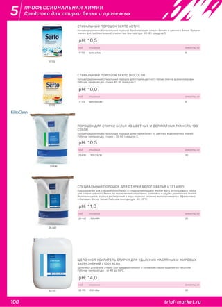 100 trial-market.ru
5
trial-market.ru
ПРОФЕССИОНАЛЬНАЯ ХИМИЯ
Средства для стирки белья и прачечных
17 172
СТИРАЛЬНЫЙ ПОРОШОК SERTO ACTIVE
Концентрированный стиральный порошок без запаха для стирки белого и цветного белья. Предна-
значен для требовательной стирки при температуре 40-95 градусов С.
код описание емкость, кг
17 172 Serto active 8
pH: 10,5
17 173
СТИРАЛЬНЫЙ ПОРОШОК SERTO BIOCOLOR
Концентрированный стиральный порошок для стирки цветного белья, слегка ароматизирован.
Рабочая температура стирки 40-95 градусов С.
код описание емкость, кг
17 173 Serto biocolor 8
pH: 10,0
23 636
ПОРОШОК ДЛЯ СТИРКИ БЕЛЬЯ ИЗ ЦВЕТНЫХ И ДЕЛИКАТНЫХ ТКАНЕЙ L 103
COLOR
Концентрированный стиральный порошок для стирки белья из цветных и деликатных тканей.
Рабочая температура стирки - 30-60 градусов С.
код описание емкость, кг
23 636 L 103 COLOR 20
pH: 10,5
26 442
СПЕЦИАЛЬНЫЙ ПОРОШОК ДЛЯ СТИРКИ БЕЛОГО БЕЛЬЯ L 131 VIRPI
Предназначен для стирки белого белья в стиральной машине. Может быть использовано также
для стирки цветного белья, за исключением шерстяных, шелковых и других деликатных тканей.
Малопенящийся, хорошо растворимый в воде порошок, отлично выполаскивается. Эффективно
отбеливает белое белье. Рабочая температура: 60-95°С.
код описание емкость, кг
26 442 L 131 VIRPI 20
pH: 11,0
33 170
ЩЕЛОЧНОЙ УСИЛИТЕЛЬ СТИРКИ ДЛЯ УДАЛЕНИЯ МАСЛЯНЫХ И ЖИРОВЫХ
ЗАГРЯЗНЕНИЙ L1001 ALBA
Щелочной усилитель стирки для предварительной и основной стирки изделий из текстиля.
Рабочая температура - от 40 до 95ºC.
код описание емкость, кг
33 170 L1001 Alba 20
pH: 14,0
 