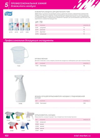 102 trial-market.ru
5
trial-market.ru
ПРОФЕССИОНАЛЬНАЯ ХИМИЯ
Освежители воздуха
11 524
КРУЖКА МЕРНАЯ
Деления позволяют точно отмерить количество продуктов, необходимых для приготовления блюд.
код описание емкость, л
11 524 Пластиковая 0,5
ФЛАКОН EP10 ДЛЯ ОПРЫСКИВАТЕЛЯ-НАСАДКИ С ГРАДУИРОВОЧНОЙ
СЕТКОЙ
код описание емкость, л
23 848 Пластиковый 0,6323 848
ОПРЫСКИВАТЕЛЬ-НАСАДКА
Опрыскиватель-насадка подходит под стандартные пластиковые бутылки.
код описание емкость, мл
11 520 прозрачный
23 844 желтый
23 845 зеленый
23 846 красный
23 847 синий
11 52023 844
23 846
23 845
23 847
Профессиональные дозирующие инструменты
9 57822 17122 17222 173
ОСВЕЖИТЕЛЬ ВОЗДУХА ДЛЯ ДИСПЕНСЕРА TORK
Эффективно и успешно контролируйте запах в туалетной комнате с аэрозольным освежителем
воздуха Tork. Аэрозоли содержат концентрированные ароматические масла и запатентованные
нейтрализующие запах вещества, которые устраняют неприятные запахи и долго поддерживают
в помещении свежесть. Аэрозольные освежители подходят для использования в диспенсерах для
аэрозольного освежителя воздуха Tork.
код описание емкость, мл
9 578 цитрусовый 75
22 171 цветочный 75
22 172 фруктовый 75
22 173 нейтральный 75
pH: 7,0
 