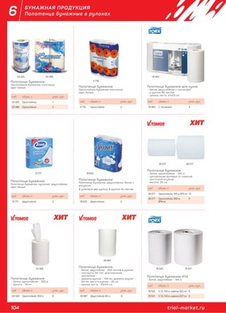 104 trial-market.ru
6 БУМАЖНАЯ ПРОДУКЦИЯ
Полотенца бумажные в рулонах
19 625
26 017 26 577
13 777
Полотенце бумажное
Однослойное бумажное полотенце.
Цвет белый.
код объем, л. упак., рул.
24 325 Однослойное 1
20 386 Однослойное 2
Полотенце бумажное
Полотенце бумажное, кухонное, двухслойное.
Цвет белый.
код объем, л. упак., рул.
13 777 Двухслойное 2
Полотенце бумажное
- белое, однослойное - 300 м
- высота - 19 см.
код объем, л. упак., рул.
24 328 Однослойное, 300 м 6
Полотенце бумажное
Полотенце бумажное, двухслойное, белое с
рисунком.
В упаковке два рулона. В рулоне 45 листов.
код объем, л. упак., рул.
19 625 Двухслойное 2
Полотенце бумажное
- белое, двухлойное - 250 листов в рулоне
- плотность 34 г/м2
, влагопрочное,
целлюлоза
- диаметр рулона - 133 мм, диаметр втулки -
60 мм, высота рулона - 20 см
- размер листа - 20х24 см
код объем, л. упак., рул.
26 887 Двухслойное, 60 м 6
Полотенце бумажное
- белое, однослойное - 120 м
- центральная вытяжка со съемной
ленточной втулкой
- высота: 20 см
код объем, л. упак., рул.
26 017 Однослойное, 120 м, Ø13 см 12
26 577 Однослойное, 300 м,
Ø18 см
6
Полотенце бумажное H13
- белое, двухлойное - 143 м
код объем, л. упак., рул.
19 525 Н 12, 143 м, ширина 19,5 см 6
19 521 Н 13, 143 м, ширина 24,7 см 6
Полотенце бумажное
Однослойное бумажное полотенце.
Цвет белый.
Полотенце бумажное для кухни
- белое, двухслойное с тиснением
- в рулоне 90 листов
- размер листа: 21х23 см
код объем, л. упак., рул.
4 718 Однослойное 2
код объем, л. упак., рул.
19 460 С тиснением 4
4 718
24 325 20 386 19 460
26 887
24 328 19 525 19 521
 