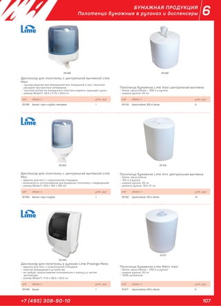 107+7 (495) 308-90-10
6БУМАЖНАЯ ПРОДУКЦИЯ
Полотенца бумажные в рулонах и диспенсеры
Диспенсер для полотенец с центральной вытяжкой Lime
Maxi
– лучшее решение для размещения вне помещений и зон с высоким
расходом протирочных материалов
– прочный колпак из прозрачного пластика надежно защищает рулон
– размер (ВхШхГ): 33,5 х 2,75 х 25,6 см
Диспенсер для полотенец с центральной вытяжкой Lime
Mini
– идеален для мест с ограниченной площадью
– возможность использования для бумажных полотенец с перфорацией
– размер (ВхШхГ): 293 х 185 х 166 мм
Диспенсер для полотенец в рулонах Lime Prestige Matic
– идеален для мест с ограниченной площадью
– наличие дозирующего устройства
– не требует прикосновения пользователя к корпусу и частям
диспенсера
– размер (ВхШхГ): 41,0 х 26,0 х 32,0 см
Полотенце бумажное Lime maxi центральная вытяжка
– белое, однослойное – 300 м в рулоне
– ширина рулона: 20 см
Полотенце бумажное Lime mini центральная вытяжка
– белое, однослойное
– 120 м в рулоне
– ширина рулона: 20 см
– диаметр рулона: 18,5-21 см
Полотенце бумажное Lime Matic maxi
– белое, однослойное – 240 м в рулоне
– ширина рулона: 20 см
– 100% целлюлоза
код объем, л. упак., рул.
29 292 Белый / серо-голубой, глянцевый 1
код объем, л. упак., рул.
30 063 Белый / серо-голубой 1
код объем, л. упак., рул.
29 449 Белый 1
код объем, л. упак., рул.
29 103 Однослойное, 300 м, белое 6
код объем, л. упак., рул.
29 102 Однослойное, 120 м, белое 12
код объем, л. упак., рул.
31 671 Однослойное, 240 м, белое 6
29 292 29 292
30 063 29 102
29 449
31 671
 