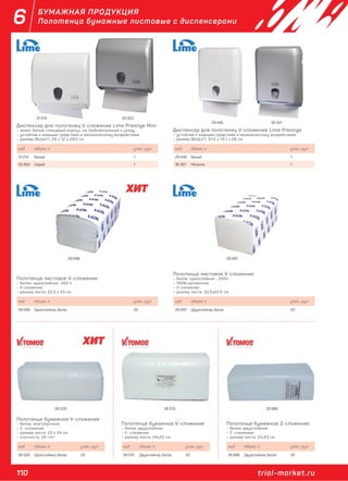 110 trial-market.ru
6 БУМАЖНАЯ ПРОДУКЦИЯ
Полотенца бумажные листовые с диспенсерами
Диспенсер для полотенец V-сложение Lime Prestige Mini
– имеет белый глянцевый корпус, не требовательный к уходу
– устойчив к моющим средствам и механическому воздействию
– размер (ВхШхГ): 29 x 12 x 29,5 см
код объем, л. упак., рул.
31 214 Белый 1
33 353 Серый 1
Полотенце листовое V-сложение
– белое, однослойное -250 л
– V-сложение
– размер листа: 22,5 х 23 см
код объем, л. упак., рул.
29 098 Однослойное, белое 20
Диспенсер для полотенец V-сложение Lime Prestige
– устойчив к моющим средствам и механическому воздействию
– размер (ВхШхГ): 37,5 x 13,7 x 28 см
код объем, л. упак., рул.
29 446 Белый 1
30 321 Металик 1
Полотенце листовое V-сложение
– белое, однослойное - 200л
– 100% целлюлоза
– V-сложение
– размер листа: 22,5х22,5 см
код объем, л. упак., рул.
29 097 Двухслойное, белое 20
Полотенце бумажное V-сложение
– белое, влагопрочное
– V -сложение
– размер листа: 23 х 24 см
– плотность: 25 г/м2
код объем, л. упак., рул.
26 026 Однослойное, белое 20
Полотенце бумажное V-сложение
– белое, двухслойное
– V -сложение
– размер листа: 24х22 см
код объем, л. упак., рул.
26 575 Двухслойное, белое 20
Полотенце бумажное Z-сложение
– белое, двухслойное
– Z -сложение
– размер листа: 21х23 см
код объем, л. упак., рул.
26 886 Двухслойное, белое 20
33 35331 214
29 446 30 321
29 098 29 097
26 026 26 575 26 886
 