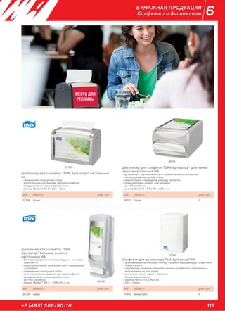 113+7 (495) 308-90-10
6БУМАЖНАЯ ПРОДУКЦИЯ
Салфетки и диспенсеры
МЕСТО ДЛЯ
РЕКЛАМЫ
Диспенсер для салфеток TORK Xpressnap® настольный
N4
– гигиеничный поштучный отбор
– значительное сокращение расхода салфеток
– предусмотрено окошко для рекламы
– размер (ВхШхГ): 15,5 х 20,1 х 15 см
код объем, л. упак., шт.
27 978 Серый 1
Диспенсер для салфеток TORK
Xpressnap® большой емкости
настольный N4
– благодаря вертикальной конструкции занимает
мало места
– имеется настенное крепление для стационарной
установки
– гигиеничный поштучный отбор
– значительное сокращение расхода салфеток
– предусмотрено окошко для рекламы
– до 1100 салфеток
– размер (ВхШхГ): 62,2 х 23,5 х 23,5 см
код объем, л. упак., шт.
26 230 Серый 1
Диспенсер для салфеток TORK Xpressnap® для линии
задачи настольный N4
– установка в вертикальном или горизонтальном положении
– гигиеничный поштучный отбор
– значительное сокращение расхода салфеток
– предусмотрено окошко для рекламы
– до 550 салфеток
– размер (ВхШхГ): 14,5 х 19,1 х 30,7 см
код объем, л. упак., шт.
28 172 Серый 1
Салфетки для диспенсера Tork Xpressnap® N4
– упакованы в пластиковую пленку, надежно защищающую салфетки от
грязи и влаги
– компактная упаковка позволяет хранить салфетки за прилавком и
всегда иметь их под рукой
– возможна печать вашего логотипа
– белые, однослойные
– размер листа:21,6 х 16,5 см
– 225 л пачка
код объем, л. упак., шт.
21 642 Белые, 225 л 5
26 230
21 642
27 978
28 172
 