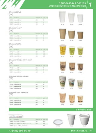 11+7 (495) 308-90-10
1
trial-market.ru
ОДНОРАЗОВАЯ ПОСУДА
Стаканы бумажные двухслойные
CAR
код описание емкость, мл. упак. шт
30 900 Стакан d=80 мм 250 20
32 130 Стакан d=90 мм 300 20
32 021 Стакан d=90 мм 400 20
СТАКАНЫ "КРАФТ"
30 90032 13032 021
CAR
код описание емкость, мл. упак. шт
28 415 Стакан d=80 мм 250 500
28 152 Стакан d=90 мм 300 400
28 705 Стакан d=90 мм 400 360
СТАКАНЫ FIESTA
28 41528 15228 705
CAR
код описание емкость, мл. упак. шт
27 349 Стакан d=80 мм 250 20
32 964 Стакан d=90 мм 300 20
33 281 Стакан d=90 мм 400 20
СТАКАНЫ "ГОРОДА МИРА", КРАФТ
27 34932 96433 281
CAR
код описание емкость, мл. упак. шт
23 660 Стакан d=80 мм 250 20
24 508 Стакан d=90 мм 300 20
24 675 Стакан d=90 мм 400 20
СТАКАНЫ "КОФЕ НА БЕЛОМ"
32 23624 50824 675
CAR
код описание емкость, мл. упак. шт
32 236 Стакан d=80 мм 250 20
27 211 Стакан d=90 мм 300 20
27 350 Стакан d=90 мм 400 20
СТАКАНЫ "ГОРОДА РОССИИ"
32 23627 21127 350
23 70226 164 24 906
код описание емкость, мл. упак. шт
23 702 Стакан d=80 мм 250 20
24 906 Стакан d=90 мм 300 20
26 164 Стакан d=90 мм 400 20
СТАКАНЫ БЕЛЫЕ
CAR
Стаканы ВПС
код описание емкость, мл. упак. шт
24 462 Стакан d=78 мм, h=108 мм 250 850
24 208 Стакан d=110 мм, h= 91,6 мм, с крышкой 500 440
20 950 Крышка, d=78 мм, пластиковая - 1800
-25 100EPS
24 20824 46220 950
 