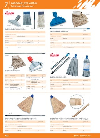 128 trial-market.ru
7 ИНВЕНТАРЬ ДЛЯ УБОРКИ
Система Кентукки
код описание упак. шт.
ДЕРЖАТЕЛЬ ДЛЯ МОП
33 209 Пластик, серый 1
МОП КЕНТУККИ
32 919 Хлопок прошитый, 400 г, серый 1
28 866 Нетканный материал, 205 г, серый 1
РУКОЯТКА АЛЮМИНИЙ
11 510 150 см 1
код описание
упак.
шт.
ДЕРЖАТЕЛЬ ДЛЯ МОП
26 814 Пластик 1
МОП КЕНТУККИ
30 397 Хлопок прошитый,
ниточный, 350 г
1
13 608 Хлопок+полиэстер
прошитый, петлевой, 400 г
1
код описание
упак.
шт.
26 619 Хлопок прошитый,
ниточный, 400 г
1
33 399 Веревочный,
микрофибра, 350 г
1
РУКОЯТКА АЛЮМИНИЙ
26 754 130 см 1
25 752 140 см 1
код описание упак. шт.
ДЕРЖАТЕЛЬ ДЛЯ МОП
6 998 Пластик 1
МОП КЕНТУККИ
15 973 Хлопок прошитый, петлевой, 400 г 1
РУКОЯТКА АЛЮМИНИЙ
7 694 140 см, универсальная 1
код описание упак. шт.
МОП-ЛЕНТОЧНЫЙ ИЗ НЕТКАННОГО МАТЕРИАЛА АНТИБАК
27 229 Ленточный, 125 г 1
РУКОЯТКА АЛЮМИНИЙ
17 149 138 см 1
код описание упак. шт.
МОП-ВЕРЕВОЧНЫЙ ХЛОПОК
6 546 Веревочный, 400 г 1
РУКОЯТКА ДЕРЕВЯННАЯ С РЕЗЬБОВЫМ НАКОНЕЧНИКОМ
6 545 130 см 1
код описание упак. шт.
МОП-ВЕРЕВОЧНЫЙ 100% ХЛОПОК
6 791 Веревочный, 250 г 1
РУКОЯТКА АЛЮМИНИЙ С РЕЗЬБОВЫМ НАКОНЕЧНИКОМ
26 107 140 см 1
СИСТЕМА КЕНТУККИ VILEDA
СИСТЕМА КЕНТУККИ
СИСТЕМА КЕНТУККИ BOL
СИСТЕМА СУПЕР-МОП
СИСТЕМА С РЕЗЬБОВЫМ КРЕПЛЕНИЕМ MASTER LUXСИСТЕМА С РЕЗЬБОВЫМ КРЕПЛЕНИЕМ BOL
33 209 6 998
7 694
15 973
28 866
32 919
11 510
26 814
26 107
6 791
6 545
27 229
17 149
26 754
30 397
 