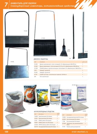 138 trial-market.ru
7 ИНВЕНТАРЬ ДЛЯ УБОРКИ
Снегоуборочный инвентарь, антигололедные средства
код описание
упак.
шт.
19 806 Гранитная крошка, 25 кг/мешок 1
10 031 Гранитная крошка, 50 кг/мешок 1
2 323 ICEMELT, реагент, 25 кг/мешок 1
19 807 ICEMELT, реагент, mix, 25 кг/мешок 1
24 239 RATMIX «Экотор», реагент, 25 кг/мешок 1
26 279 Соль дорожная (пескосоль), 25 кг/мешок 1
код описание
упак.
шт.
19 808 Соль дорожная (пескосоль), 50 кг/мешок 1
26 853 Соль техническая, 25 кг/мешок 1
7 726 Соль техническая, 50 кг/мешок 1
20 426 «Артемсоль», соль техническая, 50 кг/
мешок
1
19 751 Тележка-дозатор для реагентов 1
АНТИГОЛОЛЕДНЫЕ СРЕДСТВА
7 726
10 031
2 323 24 239
10 031
9
26 279
19 806
20 426
19 807
код описание упак. шт.
16 330 Движок оцинкованный, с метал. накладкой, «П»-образная ручка, 400х750 мм 1
31 529 Движок дюралиевый, с метал.накладкой 10-12 см,«П»-образная ручка, 400х750 мм 1
27 209 FISKARS, движок, скреппер-волокушка, пластиковый, «П»-образная ручка, 1360х720 мм 1
2 811 Ледоруб, с ручкой A0 1
16 354 Ледоруб, с ручкой А2 1
15 747 Скребок для льда, с металлическим черенком, 10х19,5 см 1
615 Лом строительный 1
ДВИЖКИ, ЛЕДОРУБЫ
16 330
27 209
2 811
16 354
31 529
15 747
615
16 330
 