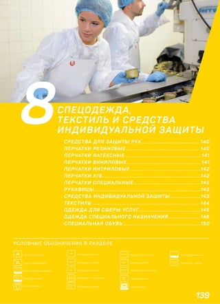139
Текстурированные
COTTON
100% Материал: хлопок
LATEX
Материал: латекс
НЕЙЛОН
100% Материал: нейлон
NITRILE
Материал: нитрил
VYNIL
Материал: винил
POLY-
ETHYLENE Материал: полиэтилен
PLASTIC
Материал: пластик
HIGH
RISK Сверхпрочные
EURO
Европодвес
ПОЛИЭСТЕР
100%
Материал: полиэстер
Материал: ПВХПВХ
A Анатомические
A Неанатомические
COTTON
Хлопковое напыление
Неопудренные
Класс защиты
8СПЕЦОДЕЖДА,
ТЕКСТИЛЬ И СРЕДСТВА
ИНДИВИДУАЛЬНОЙ ЗАЩИТЫ
СРЕДСТВА ДЛЯ ЗАЩИТЫ РУК ....................................... 140
ПЕРЧАТКИ РЕЗИНОВЫЕ .................................................. 140
ПЕРЧАТКИ ЛАТЕКСНЫЕ ................................................... 141
ПЕРЧАТКИ ВИНИЛОВЫЕ .................................................. 141
ПЕРЧАТКИ НИТРИЛОВЫЕ ................................................142
ПЕРЧАТКИ Х/Б...................................................................142
ПЕРЧАТКИ СПЕЦИАЛЬНЫЕ..............................................142
РУКАВИЦЫ.........................................................................143
СРЕДСТВА ИНДИВИДУАЛЬНОЙ ЗАЩИТЫ.....................143
ТЕКСТИЛЬ ......................................................................... 144
ОДЕЖДА ДЛЯ СФЕРЫ УСЛУГ..........................................145
ОДЕЖДА СПЕЦИАЛЬНОГО НАЗНАЧЕНИЯ..................... 146
СПЕЦИАЛЬНАЯ ОБУВЬ .....................................................150
УСЛОВНЫЕ ОБОЗНАЧЕНИЯ В РАЗДЕЛЕ
 