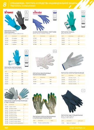 142 trial-market.ru
8 СПЕЦОДЕЖДА, ТЕКСТИЛЬ И СРЕДСТВА ИНДИВИДУАЛЬНОЙ ЗАЩИТЫ
Перчатки нитриловые
ПЕРЧАТКИ TOMOS
PROFESSIONAL
Длина: 250 мм, толщина: 0,08-0,14 мм
ПЕРЧАТКИ НИТРИЛОВЫЕ
Длина: 240 мм, ширина: 90-100 мм
ПЕРЧАТКИ ХЛОПЧАТОБУМАЖНЫЕ
С ПВХ ТОЧКОЙ
ПЕРЧАТКИ ОДНОРАЗОВЫЕ
ПОЛИЭТИЛЕНОВЫЕ
ПЕРЧАТКИ ХЛОПЧАТОБУМАЖНЫЕ
С ЛАТЕКСНЫМ ПОКРЫТИЕМ
ПЕРЧАТКИ КЩС СПЕЦИАЛЬНЫЕ
Длина: не менее 300 мм
Толщина: 0,60–0,90 мм
ПЕРЧАТКИ ХЛОПЧАТОБУМАЖНЫЕ
VILEDA PROFESSIONAL ЛАЙТТАФФ
Длина: 240 мм, толщина: 0,16 мм
ПЕРЧАТКИ MANUAL
Длина 310-312 мм
код описание упак. шт.
31 038 M, голубые 100
32 443 M, черные 100
31 037 L, голубые 100
32 442 L, черные 100
код описание упак. шт.
30 434 S 100
30 435 M 100
30 433 L 100
19 113 M 200
20 642 L 200
25 837 XL 200
код описание пара
24 426 7 класс, 4 нити 1
24 551 7,5 класс, 4 нити 1
24 427 7,5 класс, 4 нити, черные 1
32 478 10 класс, 3 нити 1
32 479 10 класс, 4 нити 1
32 480 10 класс, 5 нитей 1
32 481 10 класс, 6 нитей 1
32 482 10 класс, 5 нитей, черные 1
32 484 10 класс, 6 нитей, черные 1
32 483 10 класс, 5 нитей, синяя волна 1
код описание упак. шт.
21 441 M 100
16 015 L 100
16 841 L, клипса 100
код описание пара
15 545 13 класс, двойной облив 1
код описание упак. шт.
2 314 КЩС, тип.1, размер 2 1
код описание пара
24 424 7,5 класс, 4 нити 1
32 476 10 класс, 3 нити 1
32 477 10 класс, 4 нити 1
24 423 10 класс, 5 нитей 1
код описание упак. шт.
27 228 S 100
27 227 M 100
27 226 L 100
32 788 XL 100
код описание упак. шт.
19 812 S 25
19 813 M 25
19 814 L 25
19 815 XL 25
ВЕС:
3,5г
ВЕС:
2,85г
ВЕС:
10,73г
NITRILE NITRILE
NITRILE
NITRILE
POLY-
ETHYLENE
ЦВЕТ:
ЦВЕТ:
ЦВЕТ:
19 813
16 015
32 483
24 426
LATEX
ПЕРЧАТКИ ХЛОПЧАТОБ
С ПВХ ТОЧКО
24 426
 