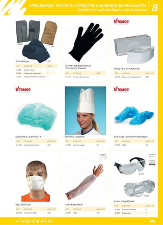 143+7 (495) 308-90-10
8СПЕЦОДЕЖДА, ТЕКСТИЛЬ И СРЕДСТВА ИНДИВИДУАЛЬНОЙ ЗАЩИТЫ
Средства индивидуальной защиты
РУКАВИЦЫ
ШАПОЧКА-ШАРЛОТТА
РЕСПИРАТОР НАРУКАВНИКИ
ОЧКИ ЗАЩИТНЫЕ
КОЛПАК ПОВАРА БАХИЛЫ ПОЛИЭТИЛЕНОВЫЕ
ПИЛОТКА БУМАЖНАЯ
ПЕРЧАТКИ ВЯЗАННЫЕ
ПОЛУШЕРСТЯНЫЕ
код описание пара
2 269 Брезентовые 1
6 900 Пекарские, суконные 1
2 097 Х/б, утепленные, на ватине 1
код описание упак. шт.
24 420 Нетканый материал 100
код описание упак. шт.
29 973 «Лепесток-200» 500
код описание упак. шт.
24 416 ПНД 100
код описание упак. шт.
19 934 Антизапотевание 1
18 128 С душками 1
код описание упак. шт.
24 415 Колпак повара 10
код описание упак. шт.
17 350 ПНД 50
код описание упак. шт.
24 422 Бумажная, одноразовая 100
код описание пара
31 743 7 класс, утепленные 1
ЦВЕТ:
PLASTIC
EURO
6 900
2 097
2 269
ИЦЫ
сание
товые
2 09
18 128
19 934
 