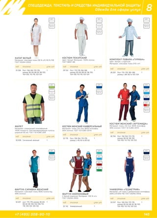 145+7 (495) 308-90-10
8СПЕЦОДЕЖДА, ТЕКСТИЛЬ И СРЕДСТВА ИНДИВИДУАЛЬНОЙ ЗАЩИТЫ
Одежда для сферы услуг
ХАЛАТ БЕЛЫЙ
Материал: смесовая ткань (35 % х/б, 65 % ПЭ).
ГОСТ 25294-2003.
ЖИЛЕТ
Материал: спиральный полиэфирный.
100% полиэстр. Световозвращающие полосы
шириной 50 мм. ГОСТ 12.4.280-204.
ФАРТУК-САРАФАН ЖЕНСКИЙ
Материал: смесовая ткань (65% полиэстер,
35% хлопок). ФАРТУК НЕЙЛОНОВЫЙ
С белой отделкой. Материал: 100 % п/э.
ГОСТ 25294-2003.
УНИФОРМА «ГЕОМЕТРИЯ»
Материал: х/б ткань с добавлением полиэфира
(35% х/б 65% ПЭ). ГОСТ 25294-2003.
КОСТЮМ ЖЕНСКИЙ УНИВЕРСАЛЬНЫЙ
Материал: ткань «Ти-Си» (65% полиэфир,
35% хлопок). ГОСТ 12.4.280-2014.
КОСТЮМ ЖЕНСКИЙ «АРТЕМИДА»
Материал: ткань «Ти-Си» (65% полиэфир,
35% хлопок). ГОСТ 12.4.280-2014.
КОСТЮМ ПЕКАРСКИЙ
Цвет: белый. Материал: 100% хлопок.
ГОСТ 9897–88.
КОМПЛЕКТ ПОВАРА «ГУРМАН»
Цвет: белый с отделкой.
Материал: смесовая ткань 210 г/м2
.
код описание упак. шт.
31 238 Рост: 158-164, 170-176;
размер: 80-84, 88-92, 96-100,
104-108, 112-116, 120-124
1
код описание упак. шт.
30 936 Сигнальный, зеленый 1
код описание упак. шт.
32 201 рост: 170-176; размер: 80-84,
88-92, 96-100, 104-108, 112-
116, 120-124, 128-132
1 код описание упак. шт.
32 142 Универсальный 1
код описание упак. шт.
33 037 Рост: 158-164, 170-176;
размер: 80-84, 88-92, 96-100,
104-108, 112-116, 120-124
1
код описание упак. шт.
32 178 Рост: 158-164, 170-176;
размер: с 40-42 по 60-62
1
код описание упак. шт.
28 794 Рост: 158-164, 170-176;
размер: 88-92, 96-100,
104-108, 112-116, 120-124
1
код описание упак. шт.
29 722 Рост: 170-176, 182-188,
размер: 80-84, 88-92, 96-100,
104-108, 112-116, 120-124
1
код описание упак. шт.
26 297 Рост: 170–176, 182–188;
размер: с 88–92 по 120–124
1
ПЛОТНОСТЬ:
ПЛОТНОСТЬ:
ПЛОТНОСТЬ:
ПЛОТНОСТЬ:ПЛОТНОСТЬ:
ПЛОТНОСТЬ:
ПЛОТНОСТЬ: ПЛОТНОСТЬ:
155 г/м2
130 г/м2
130 г/м2
210 г/м2
120 г/м2
142 г/м2
210 г/м2
120 г/м2
ЦВЕТ:ЦВЕТ: ЦВЕТ:
ЦВЕТ: ЦВЕТ:ЦВЕТ:
ЦВЕТ: ЦВЕТ: ЦВЕТ:
ЦВЕТ:
ЦВЕТ:
ЦВЕТ:
ЦВЕТ:
ЦВЕТ:
ЦВЕТ:
COTTON
100%
ПОЛИЭСТЕР
100%
 