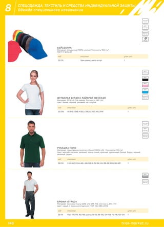 146 trial-market.ru
8 СПЕЦОДЕЖДА, ТЕКСТИЛЬ И СРЕДСТВА ИНДИВИДУАЛЬНОЙ ЗАЩИТЫ
Одежда специального назначения
БЕЙСБОЛКА
Материал: полувелюр (100% хлопок). Плотность 150 г/м2
.
ГОСТ 17-635-87.
код описание упак. шт.
33 015 Один размер, цвет в ассорт. 1
COTTON
100%
ЦВЕТ:
в ассорт.
ПЛОТНОСТЬ:
ПЛОТНОСТЬ:
ПЛОТНОСТЬ:
150 г/м2
180 г/м2
245 г/м2
ONE SIZE
FIT ALL
ФУТБОЛКА БЕЛАЯ С ЛАЙКРОЙ ЖЕНСКАЯ
Материал: 95% х/б, 5% лайкра. Плотность 180 г/м2
.
Цвет: белый, черный, розовый, св-голубой.
код описание упак. шт.
33 039 XS (84), S (88), M (92), L (96), XL (100), XXL (104) 1
ЦВЕТ:
ЦВЕТ:
ЦВЕТ:
ЦВЕТ:
ЦВЕТ:
РУБАШКА ПОЛО
Материал: трикотажное полотно «Пике» (100% х/б). Плотность 210 г/м2
.
Цвет: жёлтый, василёк, зелёный, тёмно-синий, красный, оранжевый, белый, бордо, чёрный,
зелёный, серый.
код описание упак. шт.
33 014 S (40-42), M (44-46), L (48-50), XL (52-54), XXL (56-58), XXXL (60-62) 1
COTTON
100%
ЦВЕТ:
в ассорт.
ПЛОТНОСТЬ:
210 г/м2
БРЮКИ «ТУРБО»
Материал: смесовая ткань (33% х/б, 67% ПЭ), плотность 245 г/м2
.
Цвет: серый, с лимонной отделкой. ГОСТ 12.4.280-2014.
код описание упак. шт.
33 114 Рост: 170-176, 182-188; размер: 88-92, 96-100, 104-108, 112-116, 120-124 1
 
