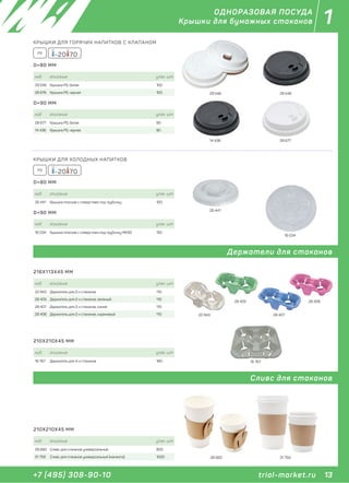 13+7 (495) 308-90-10
1
trial-market.ru
ОДНОРАЗОВАЯ ПОСУДА
Крышки для бумажных стаканов
Держатели для стаканов
Сливс для стаканов
КРЫШКИ ДЛЯ ХОЛОДНЫХ НАПИТКОВ
-20 70PS
код описание упак. шт
26 441 Крышка плоская с отверстием под трубочку 100
D=80 ММ
код описание упак. шт
16 034 Крышка плоская с отверстием под трубочку МК90 150
D=90 ММ
26 441
16 034
код описание упак. шт
22 943 Держатель для 2-х стаканов 110
28 405 Держатель для 2-х стаканов, зеленый 110
28 407 Держатель для 2-х стаканов, синий 110
28 406 Держатель для 2-х стаканов, сиреневый 110
216Х113Х45 ММ
22 943
28 405
28 407
28 406
КРЫШКИ ДЛЯ ГОРЯЧИХ НАПИТКОВ С КЛАПАНОМ
-20 70PS
код описание упак. шт
29 546 Крышка PS, белая 100
28 676 Крышка PS, черная 100
D=80 ММ
код описание упак. шт
28 677 Крышка PS, белая 90
14 436 Крышка PS, черная 90
D=90 ММ
29 546
14 436
29 546
28 677
код описание упак. шт
28 660 Сливс для стаканов универсальный 900
31 759 Сливс для стаканов универсальный (манжета) 1000
210Х210Х45 ММ
28 660 31 759
код описание упак. шт
16 767 Держатель для 4-х стаканов 180
210Х210Х45 ММ
16 767
 