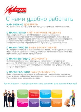 Триал Маркет – профессиональные решения для вашего бизнеса!
С НАМИ РЕАЛЬНО РАБОТАТЬ БЫСТРО
Наша обширная филиальная сеть, собственный грузовой парк и развитая
логистическая инфраструктура позволяют гарантировать клиентам по всей
России получение заказа точно в срок.
С нами удобно работать
НАМ МОЖНО ДОВЕРЯТЬ
Мы работаем на рынке уже 15 лет. Нам доверяют более 10 000 клиентов.
С НАМИ ЛЕГКО НАЙТИ НУЖНОЕ РЕШЕНИЕ
Наш ассортимент более 5 000 товаров от крупнейших мировых
и отечественных производителей позволяет удовлетворять любые бизнес–
потребности. Постоянно развивая отношения с поставщиками, мы непрерывно
расширяем спектр поставляемой продукции, таким образом, отвечая
ожиданиям клиентов и предоставляя им лучшие предложения на рынке.
С НАМИ ПРОСТО БЫТЬ ЭФФЕКТИВНЕЕ
Мы предлагаем только самые качественные товары по конкурентным ценам.
Наши решения адаптированы под уникальные потребности наших клиентов.
Один звонок, один заказ, одна доставка!
С НАМИ ВЫГОДНО ЭКОНОМИТЬ
Комплексное обеспечение расходными материалами и оперативная
доставка помогает нашим клиентам не только оптимизировать бюджет на
приобретение и распределение требуемых товаров, но и упрощают систему
контроля за расходами.
ОДНОРАЗОВАЯ
ПОСУДА
БУМАЖННО-
ГИГИЕНИЧЕСКАЯ
ПРОДУКЦИЯ
БУМАЖННО-
ЕСКА
КОНТЕЙНЕРЫ
ПИЩЕВЫЕ
СПЕЦОДЕЖДА
ПРОФЕССИОНАЛЬНАЯ
ХИМИЯ
БЫТОВАЯ
ХИМИЯ
УПАКОВОЧНЫЕ
МАТЕРИАЛЫ
ИНВЕНТАРЬ
ДЛЯ УБОРКИ
 