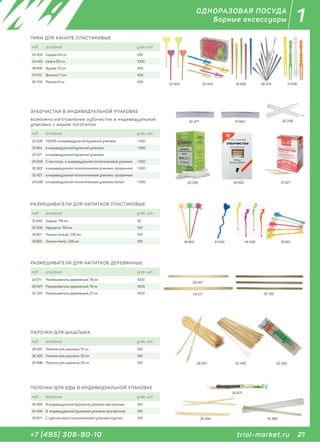 21+7 (495) 308-90-10
1
trial-market.ru
ОДНОРАЗОВАЯ ПОСУДА
Барные аксессуары
ПИКИ ДЛЯ КАНАПЕ ПЛАСТИКИВЫЕ
код описание упак. шт
24 503 Сердце 8,5 см 250
24 443 Шпага 8,5 см 1000
18 939 Булава 7,5 см 500
21 616 Вилочка 11 см 400
26 374 Призма 9 см 500
24 503 24 443 18 939 21 61626 374
ПАЛОЧКИ ДЛЯ ЕДЫ В ИНДИВИДУАЛЬНОЙ УПАКОВКЕ
код описание упак. шт
16 399 В индивидуальной бумажной упаковке заостренные 100
24 494 В индивидуальной бумажной упаковке заостренные 100
29 971 С зубочисткой в полиэтиленовой упаковке круглые 100 16 399
29 971
24 494
РАЗМЕШИВАТЕЛИ ДЛЯ НАПИТКОВ ПЛАСТИКОВЫЕ
код описание упак. шт
31 549 Сердце, 176 мм 50
24 506 Афродита, 150 мм 100
18 851 Пальма-Ананас, 235 мм 100
18 850 Пальма-Кокос, 235 мм 100 18 850 31 549 24 506 18 851
ПАЛОЧКИ ДЛЯ ШАШЛЫКА
код описание упак. шт
28 597 Палочки для шашлыка, 15 см 100
32 420 Палочки для шашлыка, 20 см 100
24 496 Палочки для шашлыка, 20 см 100 32 42028 597 32 420
код описание упак. шт
22 928 TOMOS, в индивидуальной бумажной упаковке 1 000
15 942 в индивидуальной бумажной упаковке 1 000
31 021 в индивидуальной бумажной упаковке
20 248 С ментолом, в индивидуальной полиэтиленовой упаковке 1 000
30 922 в индивидуальной полиэтиленовой упаковке, прозрачный 1 000
32 421 в индивидуальной полиэтиленовой упаковке, прозрачный
24 639 в индивидуальной полиэтиленовой упаковке, белый 1 000
ЗУБОЧИСТКИ В ИНДИВИДУАЛЬНОЙ УПАКОВКЕ
возможно изготовление зубочисток в индивидуальной
упаковке с вашим логотипом
32 421 15 942 20 248
20 248 30 922 31 021
РАЗМЕШИВАТЕЛИ ДЛЯ НАПИТКОВ ДЕРЕВЯННЫЕ
код описание упак. шт
24 511 Размешиватель деревянный, 18 см 1000
29 401 Размешиватель деревянный, 18 см 1000
32 720 Размешиватель деревянный, 21 см 1000 32 72024 511
29 401
 