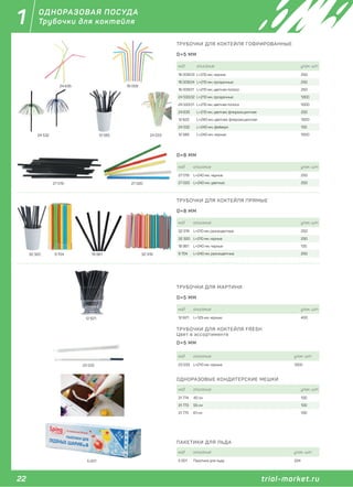 22 trial-market.ru
1
trial-market.ru
ОДНОРАЗОВАЯ ПОСУДА
Трубочки для коктейля
код описание упак. шт
5 001 Пакетики для льда 224
ПАКЕТИКИ ДЛЯ ЛЬДА
5 001
ТРУБОЧКИ ДЛЯ МАРТИНИ
код описание упак. шт
12 621 L=125 мм, черные 400
D=5 ММ
12 621
код описание упак. шт
23 533 L=210 мм, черные 1000
ТРУБОЧКИ ДЛЯ КОКТЕЙЛЯ FRESH
Цвет в ассортименте
D=5 ММ
23 533
12 58524 532 24 533
ТРУБОЧКИ ДЛЯ КОКТЕЙЛЯ ГОФРИРОВАННЫЕ
код описание упак. шт
16 009.03 L=210 мм, черные 250
16 009.04 L=210 мм, прозрачные 250
16 009.01 L=210 мм, цветная полоса 250
24 533.02 L=210 мм, прозрачные 1000
24 533.01 L=210 мм, цветная полоса 1000
24 635 L=210 мм, цветная, флюроисцентная 250
12 622 L=240 мм, цветная, флюроисцентная 1000
24 532 L=240 мм, фейверк 100
12 585 L=240 мм, черные 1000
D=5 ММ
16 00924 635
код описание упак. шт
27 019 L=240 мм, черные 250
27 020 L=240 мм, цветные 250
D=8 ММ
27 019 27 020
ТРУБОЧКИ ДЛЯ КОКТЕЙЛЯ ПРЯМЫЕ
код описание упак. шт
32 319 L=210 мм, разноцветные 250
32 320 L=210 мм, черные 250
18 961 L=240 мм, черные 135
9 704 L=240 мм, разноцветные 250
D=8 ММ
9 704 18 961 32 31932 320
ОДНОРАЗОВЫЕ КОНДИТЕРСКИЕ МЕШКИ
код описание упак. шт
31 774 40 см 100
31 773 55 см 100
31 775 61 см 100
 