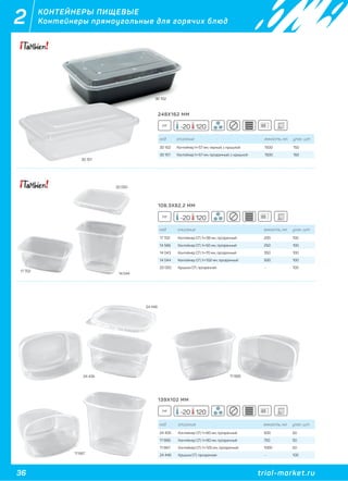 36 trial-market.ru
2 КОНТЕЙНЕРЫ ПИЩЕВЫЕ
Контейнеры прямоугольные для горячих блюд
код описание емкость, мл. упак. шт
30 102 Контейнер h=57 мм, черный, с крышкой 1500 150
30 101 Контейнер h=57 мм, прозрачный, с крышкой 1500 150
30 102
30 101
код описание емкость, мл. упак. шт
17 702 Контейнер СП, h=38 мм, прозрачный 200 100
14 566 Контейнер СП, h=50 мм, прозрачный 250 100
14 043 Контейнер СП, h=70 мм, прозрачный 350 100
14 044 Контейнер СП, h=102 мм, прозрачный 500 100
20 050 Крышка СП, прозрачная - 100
17 702
14 044
20 050
код описание емкость, мл. упак. шт
24 435 Контейнер СП, h=60 мм, прозрачный 500 50
17 666 Контейнер СП, h=90 мм, прозрачный 750 50
17 667 Контейнер СП, h=125 мм, прозрачный 1000 50
24 446 Крышка СП, прозрачная - 100
24 435 17 666
24 446
17 667
248Х162 ММ
PP -20 120
108,3Х82,2 ММ
PP -20 120
139Х102 ММ
PP -20 120
 