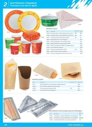 44 trial-market.ru
2 КОНТЕЙНЕРЫ ПИЩЕВЫЕ
Упаковка для фаст-фуда
ЛИНЕЙКА FIESTA
ЛИНЕЙКА КРАФТ
КОНТЕЙНЕРЫ ПЛАСТИКОВЫЕ ДЛЯ БУТЕРБРОДОВ
код описание
емкость,
мл.
упак.
шт
29 405 Контейнер d=90 мм, h=85 мм, бумажный, для горячего 300 500
29 404 Контейнер d=98 мм, h=99 мм, бумажный, для горячего 500 25
29 911 Контейнер d=150 мм, бумажный, для салата 750 50
29 264 Коробка 118х117х71 мм, для гамбургера 200
29 261 Коробка 32х68х100 мм, для картофеля «ФРИ» 500
29 262 Коробка 34х90х125 мм, для картофеля «ФРИ» 200
29 265 Обертка для гамбургеров, 305х305 мм, парафинированная 3000
31 835 Пакет 110х180 мм, бумажный 3000
33 361 Стакан для снеков/картофеля «ФРИ» 400 300
28 813 Тарелка d=230 мм, картон, пищевой лак 1000
29 263 Уголок для гамбургеров, 155х170 мм, Ж 40 , Fiesta 2000
код описание емкость, мл. упак. шт
33 117 Обертка 305х305 мм, для гамбургеров, парафинированная 3000
32 309 Пакет 110х180 мм, бумажный для «фаст-фуд» 3000
33 349 Стакан для снеков/картофеля «ФРИ» 400 300
32 310 Уголок 155х170 мм, для гамбургеров 2500
код описание
упак.
шт
18 315 Контейнер 3-х слойный, 189х70х80 мм, для бутерброда 600
18 316 Контейнер 4-х слойный, 187х80х83 мм, для бутерброда 500/750
33 296 Контейнер 160х115х48 мм, под 2 ролла, прозрачный 420
29 405
29 404
33 117 33 349
32 309
32 310
29 911
28 813
29 265
29 264
18 316
18 315
КОНТЕЙНЕРЫ ПЛАС
код описание
18 315 Контейнер 3-х слой
18 316 К й 4 й
18 315
18 316
 