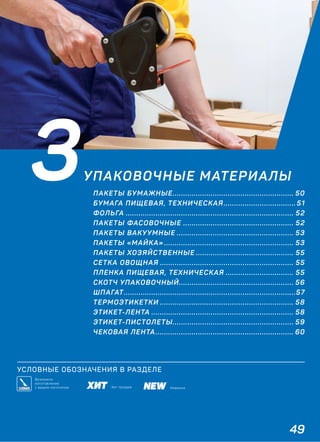 49
УСЛОВНЫЕ ОБОЗНАЧЕНИЯ В РАЗДЕЛЕ
3УПАКОВОЧНЫЕ МАТЕРИАЛЫ
ПАКЕТЫ БУМАЖНЫЕ......................................................... 50
БУМАГА ПИЩЕВАЯ, ТЕХНИЧЕСКАЯ.................................. 51
ФОЛЬГА ............................................................................... 52
ПАКЕТЫ ФАСОВОЧНЫЕ .................................................... 52
ПАКЕТЫ ВАКУУМНЫЕ ....................................................... 53
ПАКЕТЫ «МАЙКА» ............................................................. 53
ПАКЕТЫ ХОЗЯЙСТВЕННЫЕ .............................................. 55
СЕТКА ОВОЩНАЯ ............................................................... 55
ПЛЕНКА ПИЩЕВАЯ, ТЕХНИЧЕСКАЯ ................................ 55
СКОТЧ УПАКОВОЧНЫЙ...................................................... 56
ШПАГАТ.................................................................................57
ТЕРМОЭТИКЕТКИ ............................................................... 58
ЭТИКЕТ-ЛЕНТА ................................................................... 58
ЭТИКЕТ-ПИСТОЛЕТЫ......................................................... 59
ЧЕКОВАЯ ЛЕНТА................................................................. 60
НовинкаХит продаж
Возможно
изготовление
с вашим логотипом
 