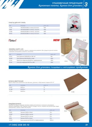 51+7 (495) 308-90-10
3УПАКОВОЧНАЯ ПРОДУКЦИЯ
Бумажные пакеты, бумага для упаковки
БУМАГА ОБЕРТОЧНАЯ
Бумага оберточная применяется для фасовки, упаковки и обертывания товаров, 80 г/м2
ПИЩЕВАЯ БУМАГА
Пергаментная бумага защищает противни и формы для выпечки от излишнего накаливания,
прекрасно удерживает жир, позволяя сохранить посуду в чистоте, подходит для упаковки фаст-фуда,
предохраняя от жирных следов. Без рисунка.
ПАКЕТЫ ДЛЯ КУР-ГРИЛЬ
ЛИНЕЙКА HAPPY LIFE
Упаковка высокого качества с ярким и современным дизайном. Все продукты данной линейки
позволяют использовать этикетки с логотипом.
код описание упак., кг.
20 937 84х70 см 10
21 299 84х100 см 10
27 222 84х120 см 10
код описание упак., шт.
16 801 Пергамент 42х60 см, белый 10 кг
24 602 Пергамент 42х60 см, желтый 10 кг
3 217 Пергамент 84х70 см, желтый 10 кг
6 633 Пергамент 84х70 см, белый 10 кг
20 230 Бумага упаковочная 30,5х30,5 cм, парафинированная 3000 шт
код описание упак., шт.
27 278 145+90х320 (285) мм, ламинир., без печати 1000
9 388 145+90х320 (285) мм, ламинир., с рисунком 1000
19 469 200х85х320 (285) мм, ламинир., с рисунком 1000
26 513 200х85х320 (285) мм, ламинир., без печати 1000
код описание упак., шт.
33 301 Пакет бумажный 140х60х250 мм, ОДП–40 г 600
33 300 Пакет бумажный 180х120х290 мм, крафт 3000
33 145 Обертка для гамбургеров 250х320 мм, парафинированная 3000
33 144 Уголок для гамбургеров 150х170 мм, ЖВС 2500
33 145
33 144
33 300
33 301
21 299
16 801
24 602
33 301
Бумага для упаковки пищевых и непищевых продуктов
 