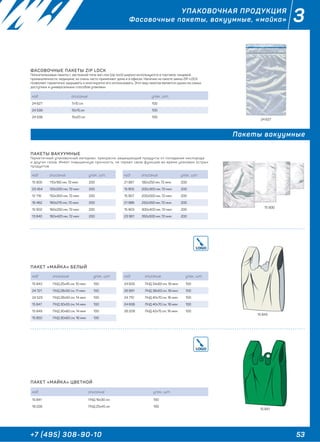53+7 (495) 308-90-10
3УПАКОВОЧНАЯ ПРОДУКЦИЯ
Фасовочные пакеты, вакуумные, «майка»
Пакеты вакуумные
ПАКЕТ «МАЙКА» БЕЛЫЙ
ФАСОВОЧНЫЕ ПАКЕТЫ ZIP LOCK
Полиэтиленовые пакеты с застежкой типа зип-лок (zip-lock) широко используются в торговле, пищевой
промышленности, медицине, их очень часто применяют дома и в офисах. Наличие на пакете замка ZIP-LOCK
позволяет герметично закрывать и многократно его использовать. Этот вид пакетов является одним из самых
доступных и универсальных способов упаковки.
ПАКЕТЫ ВАКУУМНЫЕ
Герметичный упаковочный материал, прекрасно защищающий продукты от попадания кислорода
и других газов. Имеет повышенную прочность, не теряют свою функцию во время упаковок острых
продуктов.
код описание упак., шт.
15 843 ПНД 25х45 см, 10 мкм 100
24 721 ПНД 28х50 см, 11 мкм 100
24 523 ПНД 28х50 см, 14 мкм 100
15 847 ПНД 30х55 см, 14 мкм 100
15 849 ПНД 30х60 см, 14 мкм 100
15 850 ПНД 30х60 см, 16 мкм 100
код описание упак., шт.
24 605 ПНД 34х60 см, 18 мкм 100
26 891 ПНД 38х63 см, 18 мкм 100
24 710 ПНД 40х70 см, 16 мкм 100
24 606 ПНД 40х70 см, 18 мкм 100
26 209 ПНД 42х75 см, 16 мкм 100
код описание упак., шт.
24 627 7х10 см 100
24 539 10х15 см 100
24 538 15х20 см 100
код описание упак., шт.
15 900 110х160 мм, 72 мкм 200
23 454 120х200 мм, 72 мкм 200
12 716 150х300 мм, 72 мкм 200
16 462 160х210 мм, 72 мкм 200
15 902 160х250 мм, 72 мкм 200
13 840 160х420 мм, 72 мкм 200
код описание упак., шт.
21 987 180х250 мм, 72 мкм 200
15 905 200х300 мм, 72 мкм 200
15 907 200х500 мм, 72 мкм 200
21 986 250х350 мм, 72 мкм 200
15 903 300х400 мм, 72 мкм 200
23 961 350х500 мм, 72 мкм 200
ПАКЕТ «МАЙКА» ЦВЕТНОЙ
код описание упак., шт.
15 841 ПНД 16х30 см 100
18 228 ПНД 25х45 см 100
24 627
15 900
15 843
15 841
 