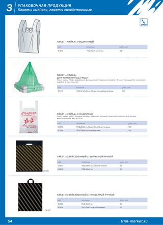 54 trial-market.ru
3 УПАКОВОЧНАЯ ПРОДУКЦИЯ
Пакеты «майка», пакеты хозяйственные
ПАКЕТ «МАЙКА» ПРОЗРАЧНЫЙ
код описание упак., шт.
15 844 ПНД 25х45 см, 10 мкм 100
ПАКЕТ «МАЙКА»
ДЛЯ КОРОБКИ ПОД ПИЦЦУ
Пакет-майка ПНД с вырубными фальцами для переноса коробок. В пакет помещаются несколько
коробок и ланч-боксов.
код описание упак., шт.
26 270 ПНД 32+24х60 см, 24 мкм, под коробку д/пиццы 100
ПАКЕТ «МАЙКА» С НАДПИСЬЮ
Пакет-майка имеет боковые складки (фальцы), которые позволяют сделать его весьма
вместительным, вес до 35 кг.
код описание упак., шт.
26 693 ПНД 28х50 см, белая, «Спасибо за покупку» 100
27 038 ПНД 28х50 см, «Роза Красная» 100
ПАКЕТ ХОЗЯЙСТВЕННЫЙ С ВЫРУБНОЙ РУЧКОЙ
код описание упак., шт.
24 637 ПВД 40х45 см, «Золотая полоса» 50
24 640 ПВД 45х45 см 50
ПАКЕТ ХОЗЯЙСТВЕННЫЙ С ПРИВАРНОЙ РУЧКОЙ
код описание Упак., шт.
16 022 ПНД 40х45 см 50
26 604 ПНД 45х45 см, в ассортименте 50
24 640
16 022
 