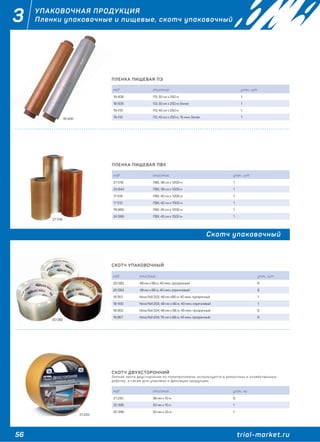 56 trial-market.ru
3 УПАКОВОЧНАЯ ПРОДУКЦИЯ
Пленки упаковочные и пищевые, скотч упаковочный
ПЛЕНКА ПИЩЕВАЯ ПЭ
код описание упак., шт.
19 408 ПЭ, 30 см х 250 м 1
18 509 ПЭ, 30 см х 250 м, белая 1
19 410 ПЭ, 45 см х 250 м 1
19 412 ПЭ, 45 см х 250 м, 15 мкм, белая 1
ПЛЕНКА ПИЩЕВАЯ ПВХ
код описание упак., шт.
27 018 ПВХ, 38 см х 1200 м 1
24 844 ПВХ, 38 см х 1500 м 1
17 518 ПВХ, 40 см х 1200 м 1
17 512 ПВХ, 40 см х 1500 м 1
19 568 ПВХ, 45 см х 1200 м 1
24 586 ПВХ, 45 см х 1500 м 1
Скотч упаковочный
СКОТЧ УПАКОВОЧНЫЙ
код описание упак., шт.
20 082 48 мм х 66 м, 40 мкм, прозрачный 6
20 083 48 мм х 66 м, 40 мкм, коричневый 6
18 951 Nova Roll 203, 48 мм х66 м, 40 мкм, прозрачный 1
18 400 Nova Roll 203, 48 мм х 66 м, 40 мкм, коричневый 1
18 953 Nova Roll 204, 48 мм х 66 м, 45 мкм, прозрачный 6
18 957 Nova Roll 204, 75 мм х 66 м, 45 мкм, прозрачный 6
СКОТЧ ДВУХСТОРОННИЙ
Липкая лента двусторонняя из полипропилена, используется в ремонтных и хозяйственных
работах, а также для упаковки и фиксации продукции.
код описание упак., кг.
21 233 38 мм х 10 м 6
20 395 50 мм х 10 м 1
20 396 50 мм х 25 м 1
27 018
20 082
21 233
19 408
 