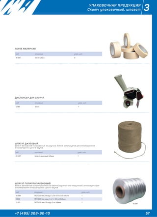 57+7 (495) 308-90-10
3УПАКОВОЧНАЯ ПРОДУКЦИЯ
Скотч упаковочный, шпагат
ЛЕНТА МАЛЯРНАЯ
код описание упак., шт.
16 587 50 мм х 40 м 6
ДИСПЕНСЕР ДЛЯ СКОТЧА
код описание упак., шт.
5 786 50 мм 1
ШПАГАТ ДЖУТОВЫЙ
Шпагат банковский полированный из джута на бобине, используется для опломбирования
инкассаторских сумок и баулов.
код описание упак., шт.
20 247 Шпагат джутовый, бобина 1
ШПАГАТ ПОЛИПРОПИЛЕНОВЫЙ
Шпагат банковский из полипропилена на бобине (крученый или некрученый), используется для
опломбирования инкассаторских сумок и баулов.
код описание упак., шт.
15 696 ПП, 1000 текс, не круч., 5.5 кг (+/-0.5 кг), бобина 1
6 632 ПП, 1200 текс, круч., 5 кг (+/-0.5 кг), бобина 1
11 221 ПП, 2200 текс, СВ, круч., 5 кг, бобина 1
15 696
 