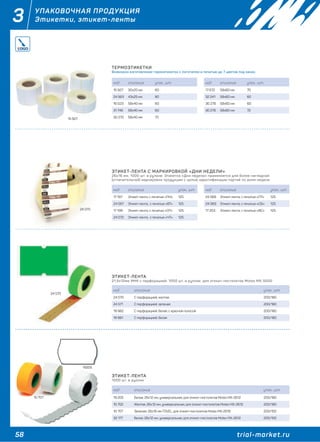 58 trial-market.ru
3 УПАКОВОЧНАЯ ПРОДУКЦИЯ
Этикетки, этикет-ленты
ТЕРМОЭТИКЕТКИ
Возможно изготовление термоэтикеток с логотипом и печатью до 7 цветов под заказ.
ЭТИКЕТ-ЛЕНТА С МАРКИРОВКОЙ «ДНИ НЕДЕЛИ»
26х16 мм, 1000 шт. в рулоне. Этикетка «Дни недели» применяется для более наглядной
(отличительной) маркировки продукции с целью идентификации партий по дням недели.
код описание упак., шт.
15 927 30х20 мм 60
24 563 43х25 мм 80
16 023 58х40 мм 60
31 746 58х40 мм 60
30 270 58х40 мм 70
код описание упак., шт.
17 672 58х60 мм 70
32 241 58х60 мм 60
30 278 58х60 мм 60
30 276 58х60 мм 72
код описание упак., шт.
17 197 Этикет-лента, с печатью «ПН» 125
24 067 Этикет-лента, с печатью «ВТ» 125
17 199 Этикет-лента, с печатью «СР» 125
24 070 Этикет-лента, с печатью «ЧТ» 125
код описание упак., шт.
24 068 Этикет-лента, с печатью «ПТ» 125
24 069 Этикет-лента, с печатью «СБ» 125
17 203 Этикет-лента, с печатью «ВС» 125
ЭТИКЕТ-ЛЕНТА
21,5х12мм МНК с перфорацией, 1000 шт. в рулоне, для этикет-пистолетов Motex MX-5500
код описание упак., шт.
24 570 С перфорацией, желтая 200/180
24 571 С перфорацией, зеленая 200/180
19 982 С перфорацией, белая, с красной полосой 200/180
19 981 С перфорацией, белая 200/180
ЭТИКЕТ-ЛЕНТА
1000 шт. в рулоне
код описание упак., шт.
19 205 Белая, 26х12 мм, универсальная, для этикет-пистолетов Motex MX-2612 200/180
10 702 Желтая, 26х12 мм, универсальная, для этикет-пистолетов Motex MX-2612 200/180
10 707 Зеленая, 26х16 мм TOVEL, для этикет-пистолетов Motex MX-2616 200/150
32 177 Белая, 26х12 мм, универсальная, для этикет-пистолетов Motex MX-2612 200/150
15 927
24 570
19205
24 070
10 707
 
