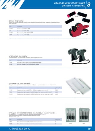 59+7 (495) 308-90-10
3УПАКОВОЧНАЯ ПРОДУКЦИЯ
Этикет-пистолеты
ЭТИКЕТ-ПИСТОЛЕТЫ
Этикет-пистолеты и красящие ролики к ним предназначены для нанесения цифровой информации: цены,
даты, артикулы.
код описание
19 682 Этикет-пистолет Мотех 2616
844 Этикет-пистолет MX-5500
18 686 Ролик красящий MX 2612, MX 2616
3 790 Ролик красящий МХ-5500
ИГОЛЬЧАТЫЕ ПИСТОЛЕТЫ
Предназначены для крепления ярлыков на разные виды ткани.
код описание
3 465 MTХ-05F, SF-09 (F), MPIO, CY-2002F, для тонких тканей
6 038 MTX-05R, ARROW-9S, SF-09, для толстых тканей
СОЕДИНИТЕЛЬ ПЛАСТИКОВЫЙ
Предназначен для механического крепления бирок и ярлыков к различным материалам.
код описание упак., шт.
11 091 Соединитель пластиковый 125 мм, 5000 шт/упак, для толстых тканей 5000
7 332 Соединитель пластиковый 40 мм, 5000 шт/упак, для тонких тканей (тип иглы F) 5000
24 077 Соединитель пластиковый 40 мм, 5000 шт/упак, для толстых тканей (тип иглы R) 5000
18 686
844
3 465
11 091
ИГЛЫ ДЛЯ ПИСТОЛЕТОВ MOTEX С ПЛАСТИКОВЫМ НАКОНЕЧНИКОМ
Используется в игловых пистолетах маркираторах модель MTX-05 R.
Для крепления к одежде информационных ярлыков, бирок.
Диаметр иглы 2 мм.
код описание упак., шт.
1 192 Игла для толстых тканей R, с пластиковым наконечником 5
1 236 Игла для тонких тканей F, с пластиковым наконечником 5 1 1921 236
 